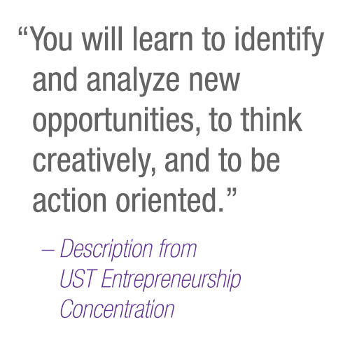 “You will learn to identify and analyze new opportunities, to think creatively, and to be action oriented.” – Description from         UST Entrepreneurship Concentration